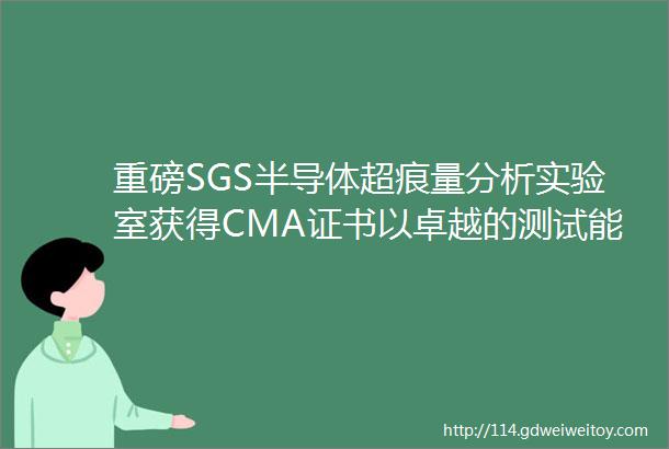 重磅SGS半导体超痕量分析实验室获得CMA证书以卓越的测试能力服务于半导体行业