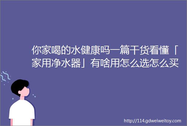 你家喝的水健康吗一篇干货看懂「家用净水器」有啥用怎么选怎么买